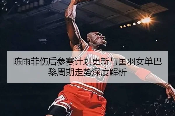 陈雨菲伤后参赛计划更新与国羽女单巴黎周期走势深度解析